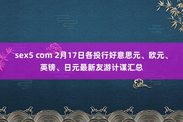 sex5 com 2月17日各投行好意思元、欧元、英镑、日元最新友游计谋汇总