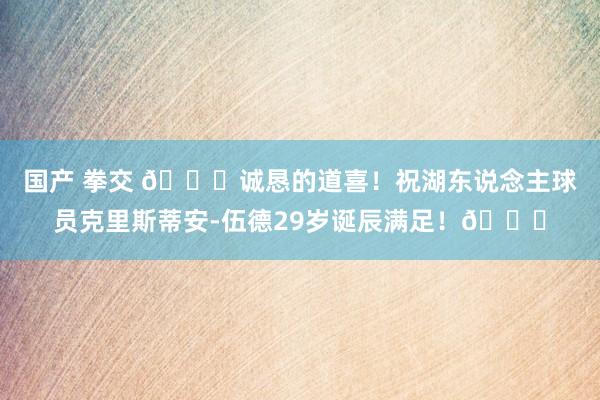 国产 拳交 🎂诚恳的道喜！祝湖东说念主球员克里斯蒂安-伍德29岁诞辰满足！🎂