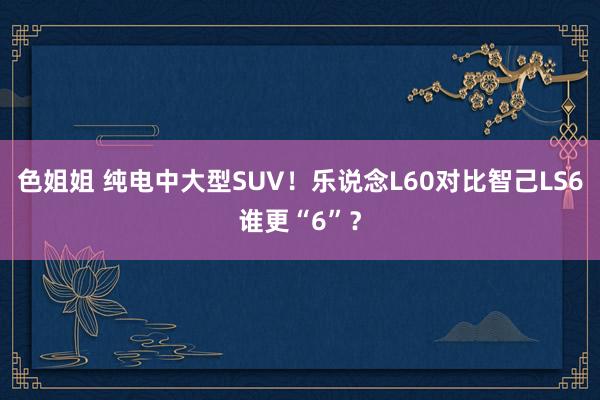 色姐姐 纯电中大型SUV！乐说念L60对比智己LS6谁更“6”？