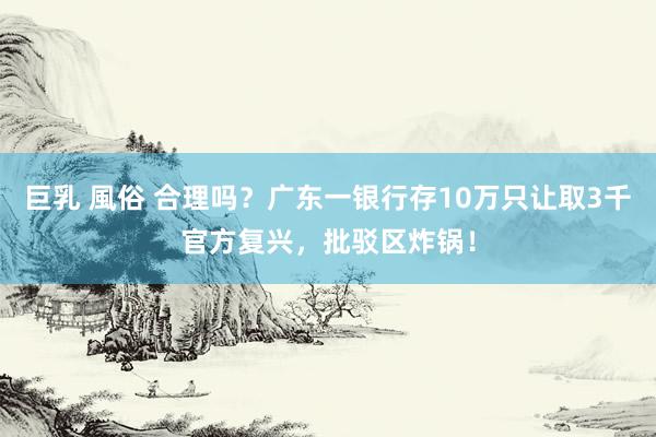 巨乳 風俗 合理吗？广东一银行存10万只让取3千官方复兴，批驳区炸锅！