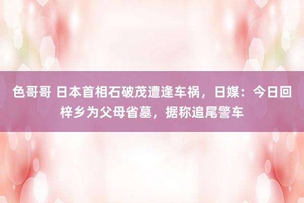 色哥哥 日本首相石破茂遭逢车祸，日媒：今日回梓乡为父母省墓，据称追尾警车