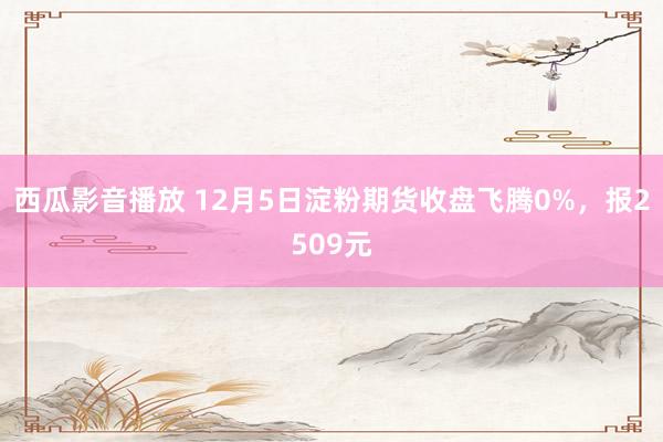 西瓜影音播放 12月5日淀粉期货收盘飞腾0%，报2509元