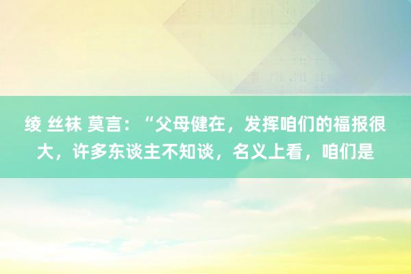 绫 丝袜 莫言：“父母健在，发挥咱们的福报很大，许多东谈主不知谈，名义上看，咱们是