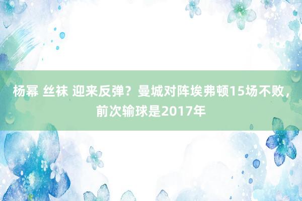 杨幂 丝袜 迎来反弹？曼城对阵埃弗顿15场不败，前次输球是2017年