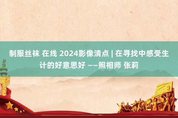 制服丝袜 在线 2024影像清点 | 在寻找中感受生计的好意思好 ——照相师 张莉