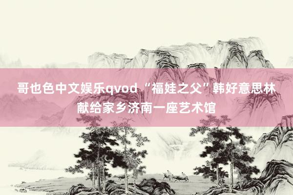 哥也色中文娱乐qvod “福娃之父”韩好意思林献给家乡济南一座艺术馆