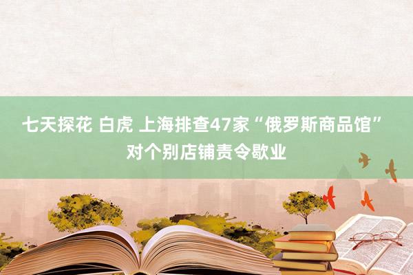 七天探花 白虎 上海排查47家“俄罗斯商品馆” 对个别店铺责令歇业