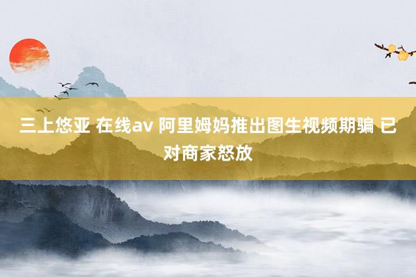 三上悠亚 在线av 阿里姆妈推出图生视频期骗 已对商家怒放