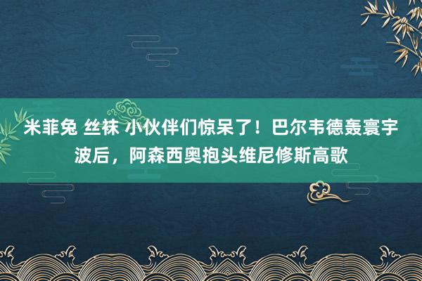 米菲兔 丝袜 小伙伴们惊呆了！巴尔韦德轰寰宇波后，阿森西奥抱头维尼修斯高歌