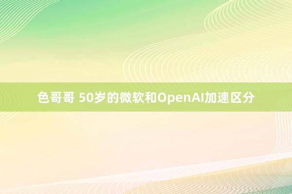 色哥哥 50岁的微软和OpenAI加速区分