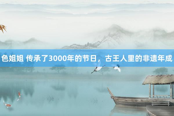 色姐姐 传承了3000年的节日，古王人里的非遗年成