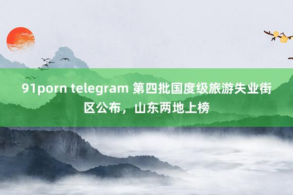 91porn telegram 第四批国度级旅游失业街区公布，山东两地上榜