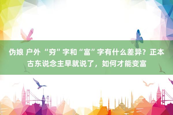 伪娘 户外 “穷”字和“富”字有什么差异？正本古东说念主早就说了，如何才能变富