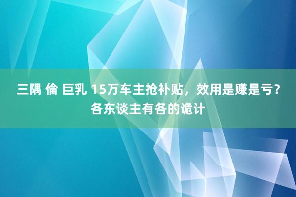 三隅 倫 巨乳 15万车主抢补贴，效用是赚是亏？各东谈主有各的诡计