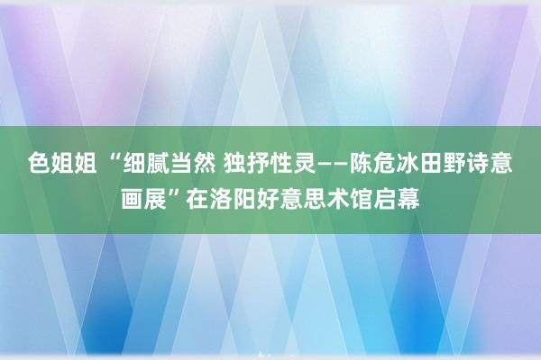 色姐姐 “细腻当然 独抒性灵——陈危冰田野诗意画展”在洛阳好意思术馆启幕