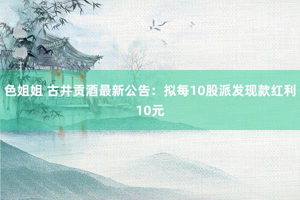 色姐姐 古井贡酒最新公告：拟每10股派发现款红利10元